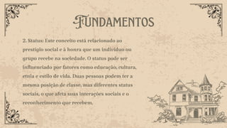 Fundamentos
2. Status: Este conceito está relacionado ao
prestígio social e à honra que um indivíduo ou
grupo recebe na sociedade. O status pode ser
influenciado por fatores como educação, cultura,
etnia e estilo de vida. Duas pessoas podem ter a
mesma posição de classe, mas diferentes status
sociais, o que afeta suas interações sociais e o
reconhecimento que recebem.
 