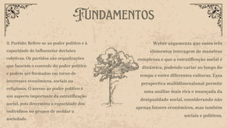 Fundamentos
3. Partido: Refere-se ao poder político e à
capacidade de influenciar decisões
coletivas. Os partidos são organizações
que buscam o controle do poder político
e podem ser formados em torno de
interesses econômicos, sociais ou
religiosos. O acesso ao poder político é
um aspecto importante da estratificação
social, pois determina a capacidade dos
indivíduos ou grupos de moldar a
sociedade.
Weber argumenta que esses três
elementos interagem de maneiras
complexas e que a estratificação social é
dinâmica, podendo variar ao longo do
tempo e entre diferentes culturas. Essa
perspectiva multidimensional permite
uma análise mais rica e nuançada da
desigualdade social, considerando não
apenas fatores econômicos, mas também
sociais e políticos.
 