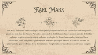 Karl Marx
Karl Marx entendeu a estratificação social principalmente através da sua análise das relações de
produção e da luta de classes. Para ele, a sociedade é dividida em classes sociais que são definidas
pela sua posição em relação aos meios de produção. As duas classes principais que Marx
identificou são a burguesia, que detém os meios de produção e busca maximizar o lucro, e o
proletariado, que vende sua força de trabalho e é explorado por aqueles que controlam o capital
 
