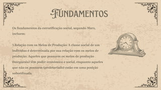 Fundamentos
,
Os fundamentos da estratificação social, segundo Marx,
incluem:
1.Relação com os Meios de Produção: A classe social de um
indivíduo é determinada por sua relação com os meios de
produção. Aqueles que possuem os meios de produção
(burguesia) têm poder econômico e social, enquanto aqueles
que não os possuem (proletariado) estão em uma posição
subordinada.
 