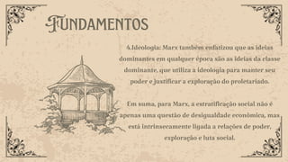Fundamentos
4.Ideologia: Marx também enfatizou que as ideias
dominantes em qualquer época são as ideias da classe
dominante, que utiliza a ideologia para manter seu
poder e justificar a exploração do proletariado.
Em suma, para Marx, a estratificação social não é
apenas uma questão de desigualdade econômica, mas
está intrinsecamente ligada a relações de poder,
exploração e luta social.
 