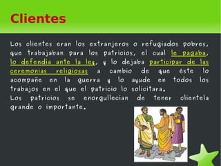 Clientes
Los clientes eran los extranjeros o refugiados pobres,
que   trabajaban    para    los   patricios,      el    cual   le   pagaba,
lo defendía ante la ley, y lo dejaba participar de las
ceremonias    religiosas      a    cambio         de     que        éste    lo
acompañe     en    la    guerra    y       lo   ayude    en     todos      los
trabajos en el que el patricio lo solicitara.
Los   patricios     se     enorgullecían         de     tener       clientela
grande o importante.




                                        
 