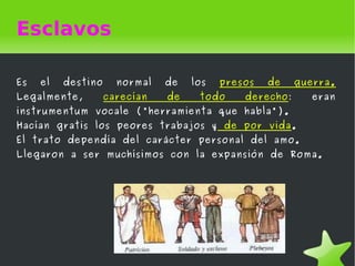 Esclavos

Es   el   destino     normal   de   los   presos   de    guerra.
Legalmente,         carecían   de    todo     derecho:      eran
instrumentum vocale ("herramienta que habla").
Hacían gratis los peores trabajos y de por vida.
El trato dependía del carácter personal del amo.
Llegaron a ser muchísimos con la expansión de Roma.




                                 
 