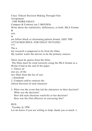 Class: Ethical Decision Making Through Film
Assignment:
1500 WORD ESSAY:
Compare & Contrast (on 2 MOVIES)
Write about the similarities, differences, or both. MLA Format
&
you
m
ust follow block or alternating pattern format. (SEE THE
ATTACHED DOCS. FOR ESSAY OUTLINE)
***
The o
nly research is pupposed to be from the films.
My teacher wants the movies to be the primary sources.
There must be quotes from the films.
The films must be cited correctly using the MLA format as a
Works Cited at the end of the paper.
1. Choice of
one set, of the
two films from the list of sets
. (Attached)
2. Compare and/or contrast the
ethical decision of each character
.
3. What was the event that led the characters to their decision?
What was the decision?
How did each character reach his or her decision?
How was the film effective in conveying this?
DUE:
Tuesday @ 1PM
Let me know if you are willing to help, thank you so much :)
 