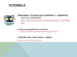 TUTORIELS
Présentation « Qu’est-ce que LiveBinders ? » (AlphaPlus)
édité dans LIVEBINDERS
http://www.livebinders.com/play/play?id=1711225#an
chor
et ressources associées (dont un webinar)
http://fr.alphaplus.ca/technologie-vedette/399.html
LiveBinders Help (copie d’écran - anglais) :
http://www.livebinders.com/help
 