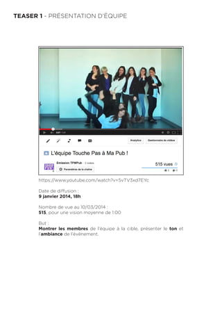 TEASER 1 - PRÉSENTATION D’ÉQUIPE
https://www.youtube.com/watch?v=5vTV3xd7EYc
Date de diffusion :
9 janvier 2014, 18h
Nombre de vue au 10/03/2014 :
515, pour une vision moyenne de 1:00
But :
Montrer les membres de l’équipe à la cible, présenter le ton et
l’ambiance de l’évènement.
 
