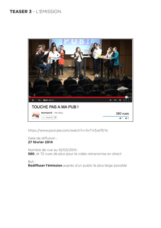 TEASER 3 - L’EMISSION
https://www.youtube.com/watch?v=5vTV3xd7EYc
Date de diffusion :
27 février 2014
Nombre de vue au 10/03/2014 :
580, et 72 vues de plus pour la vidéo retransmise en direct
But :
Rediffuser l’émission auprès d’un public le plus large possible
 