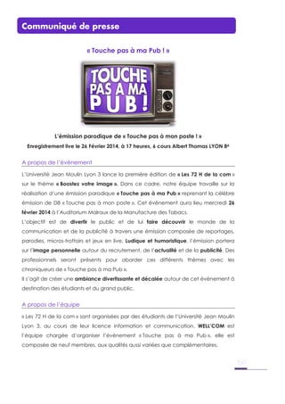 Communiqué de presse
« Touche pas à ma Pub ! »
L’émission parodique de « Touche pas à mon poste ! »
Enregistrement live le 26 Février 2014, à 17 heures, 6 cours Albert Thomas LYON 8è
A propos de l’événement
L’Université Jean Moulin Lyon 3 lance la première édition de « Les 72 H de la com »
sur le thème « Boostez votre image ». Dans ce cadre, notre équipe travaille sur la
réalisation d’une émission parodique « Touche pas à ma Pub » reprenant la célèbre
émission de D8 « Touche pas à mon poste ». Cet événement aura lieu mercredi 26
février 2014 à l’Auditorium Malraux de la Manufacture des Tabacs.
L’objectif est de divertir le public et de lui faire découvrir le monde de la
communication et de la publicité à travers une émission composée de reportages,
parodies, micros-trottoirs et jeux en live. Ludique et humoristique, l’émission portera
sur l’image personnelle autour du recrutement, de l’actualité et de la publicité. Des
professionnels seront présents pour aborder ces différents thèmes avec les
chroniqueurs de « Touche pas à ma Pub ».
Il s’agit de créer une ambiance divertissante et décalée autour de cet événement à
destination des étudiants et du grand public.
A propos de l’équipe
« Les 72 H de la com » sont organisées par des étudiants de l’Université Jean Moulin
Lyon 3, au cours de leur licence information et communication. WELL’COM est
l’équipe chargée d’organiser l’événement « Touche pas à ma Pub », elle est
composée de neuf membres, aux qualités aussi variées que complémentaires.
 