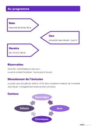 Reportages
Jeux
Chroniques
Débats
Au programme
Réservation
Via le site : « les72hdelacom.wix.com »
ou par le compte Facebook : Touche pas à ma pub
Déroulement de l’émission
Le public sera accueilli de 16h45 à 17h10 dans l’Auditorium Malraux de l’université
Jean Moulin. L’enregistrement durera environ une heure.
Contenu
Date
Mercredi 26 février 2014
Lieu
Université Jean Moulin - Lyon 3
Horaire
De 17h10 à 18h10
 