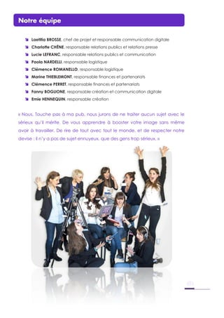 Notre équipe
 Laetitia BROSSE, chef de projet et responsable communication digitale
 Charlotte CHÊNE, responsable relations publics et relations presse
 Lucie LEFRANC, responsable relations publics et communication
 Paola NARDELLI, responsable logistique
 Clémence ROMANELLO, responsable logistique
 Marine THIEBLEMONT, responsable finances et partenariats
 Clémence PERRET, responsable finances et partenariats
 Fanny BOGLIONE, responsable création et communication digitale
 Emie HENNEQUIN, responsable création
« Nous, Touche pas à ma pub, nous jurons de ne traiter aucun sujet avec le
sérieux qu’il mérite. De vous apprendre à booster votre image sans même
avoir à travailler. De rire de tout avec tout le monde, et de respecter notre
devise : il n’y a pas de sujet ennuyeux, que des gens trop sérieux. »
 