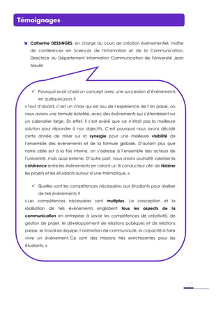 Témoignages
 Catherine DESSINGES, en charge du cours de création événementiel, maître
de conférences en Sciences de l'Information et de la Communication,
Directrice du Département Information Communication de l'Université Jean
Moulin
 Pourquoi avoir choisi un concept avec une succession d’événements
en quelques jours ?
« Tout d’abord, c’est un choix qui est issu de l’expérience de l’an passé, où
nous avions une formule éclatée, avec des événements qui s’étendaient sur
un calendrier large. En effet, il s’est avéré que ce n’était pas la meilleure
solution pour répondre à nos objectifs. C’est pourquoi nous avons décidé
cette année de miser sur la synergie pour une meilleure visibilité de
l’ensemble des événements et de la formule globale. D’autant plus que
notre cible est à la fois interne, on s’adresse à l’ensemble des acteurs de
l’université, mais aussi externe. D’autre part, nous avons souhaité valoriser la
cohérence entre les événements en créant un fil conducteur afin de fédérer
les projets et les étudiants autour d’une thématique. »
 Quelles sont les compétences nécessaires aux étudiants pour réaliser
de tels événements ?
« Les compétences nécessaires sont multiples. La conception et la
réalisation de tels événements englobent tous les aspects de la
communication en entreprise à savoir les compétences de créativité, de
gestion de projet, le développement de relations publiques et de relations
presse, le travail en équipe, l’animation de communauté, la capacité à faire
vivre un événement. Ce sont des missions très enrichissantes pour les
étudiants. »
 