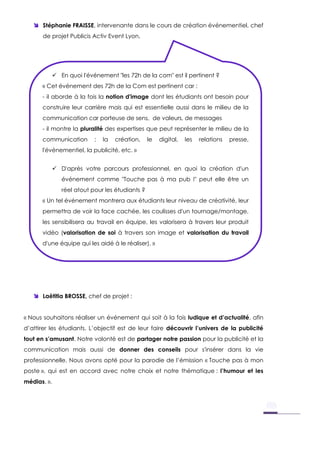  Stéphanie FRAISSE, intervenante dans le cours de création événementiel, chef
de projet Publicis Activ Event Lyon,
 Laëtitia BROSSE, chef de projet :
« Nous souhaitons réaliser un événement qui soit à la fois ludique et d’actualité, afin
d’attirer les étudiants. L’objectif est de leur faire découvrir l’univers de la publicité
tout en s’amusant. Notre volonté est de partager notre passion pour la publicité et la
communication mais aussi de donner des conseils pour s'insérer dans la vie
professionnelle. Nous avons opté pour la parodie de l’émission « Touche pas à mon
poste », qui est en accord avec notre choix et notre thématique : l’humour et les
médias. ».
 En quoi l'événement "les 72h de la com" est il pertinent ?
« Cet événement des 72h de la Com est pertinent car :
- il aborde à la fois la notion d'image dont les étudiants ont besoin pour
construire leur carrière mais qui est essentielle aussi dans le milieu de la
communication car porteuse de sens, de valeurs, de messages
- il montre la pluralité des expertises que peut représenter le milieu de la
communication : la création, le digital, les relations presse,
l'événementiel, la publicité, etc. »
 D'après votre parcours professionnel, en quoi la création d'un
événement comme "Touche pas à ma pub !" peut elle être un
réel atout pour les étudiants ?
« Un tel événement montrera aux étudiants leur niveau de créativité, leur
permettra de voir la face cachée, les coulisses d'un tournage/montage,
les sensibilisera au travail en équipe, les valorisera à travers leur produit
vidéo (valorisation de soi à travers son image et valorisation du travail
d'une équipe qui les aidé à le réaliser). »
 