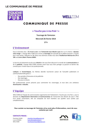 CONTACTS PRESSE :
Charlotte CHENE : charlotte.chene@laposte.net
Lucie LEFRANC : lucie.lefranc@nordnet.fr
WELL’COM : touchepasamapub@gmail.com
COMMUNIQUÉ D E PR E SSE
« Touche pas à ma Pub ! »
Tournage de l’émission
Mercredi 26 Février 2014
17 h
L’événement
Sous la bannière des « 72 H de la com » de l’Université Jean Moulin Lyon 3 et sur le thème « Boostez
votre image », l’équipe WELL’COM vous convie au tournage de la parodie de la célèbre émission « Touche
pas à mon poste » diffusée sur D8. Nous vous donnons rendez-vous dans l’Auditorium Malraux de 17h à
18h au 6 cours Albert Thomas 69003.
Le but de cet événement est de vous divertir et de vous faire découvrir le monde de la communication et
de la publicité. L’équipe WELL’COM souhaite avant tout vous faire partager sa passion et donner des
conseils pour s'insérer dans la vie professionnelle.
Ludiques et humoristiques, les thèmes abordés tourneront autour de l’actualité publicitaire et
communicationnelle grâce à :
- Des parodies d’émissions et de publicités
- Des reportages
- Des jeux en directs
Des professionnels seront présents pour commenter les visionnages, le tout dans une ambiance
divertissante et décalée.
L’équipe
WELL’COM est l’équipe de communication organisatrice de l’événement « Touche pas à ma Pub », sous la
direction du Département Information et Communication de l’Université Jean Moulin de Lyon 3. Née
d’un projet universitaire, elle est composée de neuf membres aux qualités aussi variées que
complémentaires.
Pour assister au tournage de l’émission et/ou avoir plus d’informations, merci de nous
contactez par mail.
LE COMMUNIQUÉ DE PRESSE
 