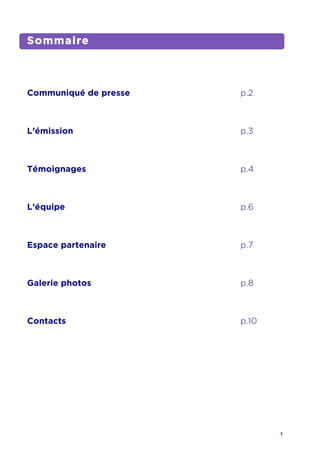 1	
  
	
  
Sommaire
Communiqué de presse p.2
L’émission p.3
Témoignages p.4
L’équipe p.6
Espace partenaire p.7
Galerie photos p.8
Contacts p.10
	
   	
  
 