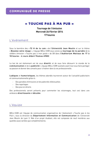 2	
  
	
  
COMMUNIQUÉ DE PRESSE
« TOUCHE PAS À MA PUB »
Tournage de l’émission
Mercredi 26 Février 2014
17 heures
	
  
L’événement
Sous la bannière des « 72 H de la com » de l’Université Jean Moulin et sur le thème
« Boostez votre image », l’équipe WELL’COM vous convie au tournage de la parodie de la
célèbre émission « Touche pas à mon poste » de D8 dans l’Auditorium Malraux de 17 à
18 heures - 6 cours Albert Thomas 69003
Le but de cet événement est de vous divertir et de vous faire découvrir le monde de la
communication et de la publicité. L’équipe WELL’COM souhaite avant tout vous faire partager
sa passion et donner des conseils pour s'insérer dans la vie professionnelle.
Ludiques et humoristiques, les thèmes abordés tourneront autour de l’actualité publicitaire
et communicationnelle grâce à :
-­‐ Des parodies d’émissions et de publicités télévisuelles
-­‐ Des reportages
-­‐ Des jeux en directs
Des professionnels seront présents pour commenter les visionnages, tout ceci dans une
ambiance divertissante et décalée.
L’équipe
WELL’COM est l’équipe de communication organisatrice de l’événement « Touche pas à ma
Pub », sous la direction du Département Information et Communication de l’Université
Jean Moulin de Lyon 3. Née d’un projet étudiant, elle est composée de neuf membres aux
qualités aussi variées que complémentaires.
	
   	
  
 