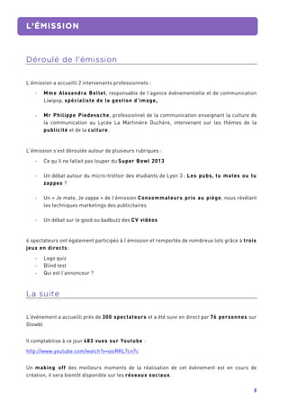 3	
  
L’ÉMISSION
	
  
Déroulé de l’émission
L’émission a accueilli 2 intervenants professionnels :
-­‐ Mme Alexandra Bellet, responsable de l’agence événementielle et de communication
Liwipop, spécialiste de la gestion d’image,
-­‐ Mr Philippe Piedevache, professionnel de la communication enseignant la culture de
la communication au Lycée La Martinière Duchère, intervenant sur les thèmes de la
publicité et de la culture.
L’émission s’est déroulée autour de plusieurs rubriques :
-­‐ Ce qu’il ne fallait pas louper du Super Bowl 2013
-­‐ Un débat autour du micro-trottoir des étudiants de Lyon 3 : Les pubs, tu mates ou tu
zappes ?
-­‐ Un « Je mate, Je zappe » de l’émission Consommateurs pris au piège, nous révélant
les techniques marketings des publicitaires
-­‐ Un débat sur le good ou badbuzz des CV vidéos
6 spectateurs ont également participés à l’émission et remportés de nombreux lots grâce à trois
jeux en directs:
-­‐ Logo quiz
-­‐ Blind test
-­‐ Qui est l’annonceur ?
La suite
L’événement a accueilli près de 300 spectateurs et a été suivi en direct par 76 personnes sur
Glowbl.
Il comptabilise à ce jour 483 vues sur Youtube :
http://www.youtube.com/watch?v=ooiRRL7cn7c
Un making off des meilleurs moments de la réalisation de cet événement est en cours de
création, il sera bientôt disponible sur les réseaux sociaux.
 