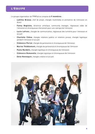 6	
  
	
   L’ÉQUIPE
	
  
Le groupe organisateur de TPMPub se compose de 9 membres :
-­‐ Laëtitia Brosse, chef de projet, chargée multimédia et animatrice de l’émission en
direct
-­‐ Fanny Boglione, directrice artistique, community manager, régisseuse vidéo de
l’émission et chroniqueuse intervenant pour une rubrique de l’émission
-­‐ Lucie Lefranc, chargée de communication, régisseuse des lumières pour l’émission et
accueil
-­‐ Charlotte Chêne, chargée relations publics et relations presse, chargée logistique
pendant l’émission et accueil
-­‐ Clémence Perret, chargée de partenariat et chroniqueuse de l’émission
-­‐ Marine Thièblemont, chargée de partenariat et chroniqueuse de l’émission
-­‐ Paola Nardelli, chargée logistique et chroniqueuse de l’émission
-­‐ Clémence Romanello, chargée logistique et chroniqueuse de l’émission
-­‐ Emie Hennequin, chargée création et accueil
	
  
 