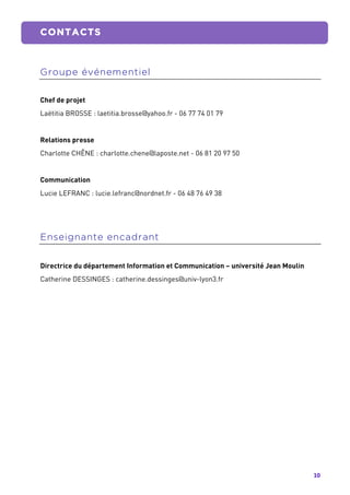 10	
  
	
   CONTACTS
	
  
Groupe événementiel
Chef de projet
Laëtitia BROSSE : laetitia.brosse@yahoo.fr - 06 77 74 01 79
Relations presse
Charlotte CHÊNE : charlotte.chene@laposte.net - 06 81 20 97 50
Communication
Lucie LEFRANC : lucie.lefranc@nordnet.fr - 06 48 76 49 38
Enseignante encadrant
Directrice du département Information et Communication – université Jean Moulin
Catherine DESSINGES : catherine.dessinges@univ-lyon3.fr
 
