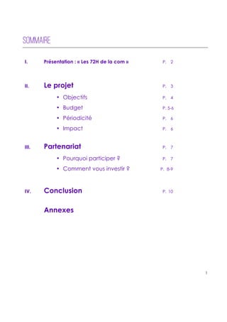 !
!
!
1!
!
!
!
!
SOMMAIRE
I. Présentation : « Les 72H de la com » P. 2
II. Le projet P. 3
• Objectifs P. 4
• Budget P. 5-6
• Périodicité P. 6
• Impact P. 6
III. Partenariat P. 7
• Pourquoi participer ? P. 7
• Comment vous investir ? P. 8-9
IV. Conclusion P. 10
Annexes
 