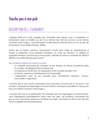 !
!
!
3!
!
!
!
!
Touche pas à ma pub
Description de l’�evenement
!
L’équipe Well’com a été chargée par l’Université Jean Moulin Lyon 3 d’organiser un
évènement dans sa totalité, au sein d’un festival « les 72H de la Com » sur le thème
« boostez votre image ». Cet évènement se déroulera le 26 février 2014, à 17h, au sein de
la faculté (6, Cours Albert Thomas, 69003).
Autour de ce thème commun, l’événement s’inscrit dans l’idée du divertissement à
travers la réalisation d’une parodie d’émission. Le choix de l’équipe : la célèbre et
populaire émission « Touche pas à mon poste », diffusée du lundi au vendredi de 18h30 à
20h30 sur la chaîne D8, groupe Canal +.
De nombreux critères ont motivé ce choix :
! La notoriété spontanée de l’émission et ses résultats en terme d’audience (près
d’un million de téléspectateurs chaque soir)
! La cible jeune (18-25 ans), en adéquation avec le public étudiant visé
! Le format, propice au divertissement et à la parodie
! L’adéquation avec le ton souhaité pour l’événement (audace, humour,
convivialité, imagination)
« Touche pas à mon poste » deviendra pour l’occasion « Touche pas à ma pub », une
émission composée de reportages et micros-trottoirs, d’émissions parodiées et de jeux en
live sur le thème « boostez votre image ».
L’accent sera mis sur le participatif. Par exemple, pour les reportages et micros-trottoirs,
nous interrogerons essentiellement notre cœur de cible : les étudiants. Concernant les
jeux en live, nous ferons appel aux membres du public volontaires ou tiré au sort. Des lots
seront à gagner pour les participants.
 
