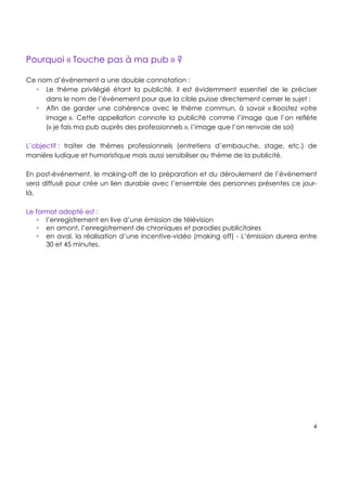 !
!
!
4!
!
!
!
!
Pourquoi « Touche pas à ma pub » ?!!
Ce nom d’événement a une double connotation :
! Le thème privilégié étant la publicité, il est évidemment essentiel de le préciser
dans le nom de l’événement pour que la cible puisse directement cerner le sujet ;
! Afin de garder une cohérence avec le thème commun, à savoir « Boostez votre
image ». Cette appellation connote la publicité comme l’image que l’on reflète
(« je fais ma pub auprès des professionnels », l’image que l’on renvoie de soi)
L’objectif : traiter de thèmes professionnels (entretiens d’embauche, stage, etc.) de
manière ludique et humoristique mais aussi sensibiliser au thème de la publicité.
En post-événement, le making-off de la préparation et du déroulement de l’événement
sera diffusé pour crée un lien durable avec l’ensemble des personnes présentes ce jour-
là.
Le format adopté est :
! l’enregistrement en live d’une émission de télévision
! en amont, l’enregistrement de chroniques et parodies publicitaires
! en aval, la réalisation d’une incentive-vidéo (making off) - L’émission durera entre
30 et 45 minutes.!
!
 
