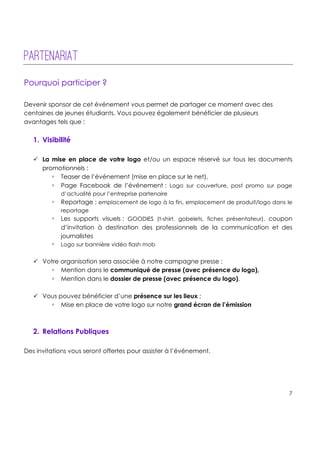 !
!
!
7!
!
!
!
!
Partenariat
!
Pourquoi participer ?
Devenir sponsor de cet événement vous permet de partager ce moment avec des
centaines de jeunes étudiants. Vous pouvez également bénéficier de plusieurs
avantages tels que :
1. Visibilité
" La mise en place de votre logo et/ou un espace réservé sur tous les documents
promotionnels :
! Teaser de l’événement (mise en place sur le net),
! Page Facebook de l’événement : Logo sur couverture, post promo sur page
d’actualité pour l’entreprise partenaire
! Reportage : emplacement de logo à la fin, emplacement de produit/logo dans le
reportage
! Les supports visuels : GOODIES (t-shirt, gobelets, fiches présentateur), coupon
d’invitation à destination des professionnels de la communication et des
journalistes
! Logo sur bannière vidéo flash mob
" Votre organisation sera associée à notre campagne presse :
! Mention dans le communiqué de presse (avec présence du logo),
! Mention dans le dossier de presse (avec présence du logo).
" Vous pouvez bénéficier d’une présence sur les lieux :
! Mise en place de votre logo sur notre grand écran de l’émission
2. Relations Publiques
Des invitations vous seront offertes pour assister à l’événement.
 