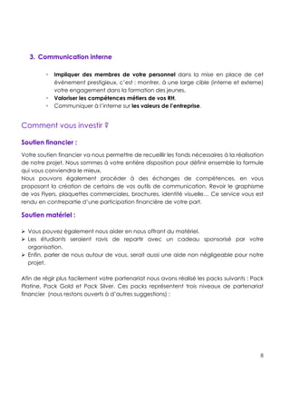!
!
!
8!
!
!
!
!
3. Communication interne
! Impliquer des membres de votre personnel dans la mise en place de cet
événement prestigieux, c’est : montrer, à une large cible (interne et externe)
votre engagement dans la formation des jeunes,
! Valoriser les compétences métiers de vos RH,
! Communiquer à l’interne sur les valeurs de l’entreprise.
Comment vous investir ?
!
Soutien financier :
Votre soutien financier va nous permettre de recueillir les fonds nécessaires à la réalisation
de notre projet. Nous sommes à votre entière disposition pour définir ensemble la formule
qui vous conviendra le mieux.
Nous pouvons également procéder à des échanges de compétences, en vous
proposant la création de certains de vos outils de communication. Revoir le graphisme
de vos Flyers, plaquettes commerciales, brochures, identité visuelle… Ce service vous est
rendu en contrepartie d’une participation financière de votre part.
Soutien matériel :
# Vous pouvez également nous aider en nous offrant du matériel.
# Les étudiants seraient ravis de repartir avec un cadeau sponsorisé par votre
organisation.
# Enfin, parler de nous autour de vous, serait aussi une aide non négligeable pour notre
projet.
Afin de régir plus facilement votre partenariat nous avons réalisé les packs suivants : Pack
Platine, Pack Gold et Pack Silver. Ces packs représentent trois niveaux de partenariat
financier (nous restons ouverts à d’autres suggestions) :
 