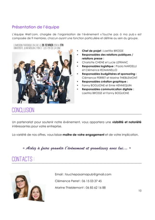 !
!
!
10!
!
!
!
!
Présentation de l’équipe
L’équipe Well’com, chargée de l’organisation de l’évènement « Touche pas à ma pub » est
composée de 9 membres, chacun ayant une fonction particulière et définie au sein du groupe.
• Chef de projet : Laetitia BROSSE
• Responsables des relations publiques /
relations presse :
• Charlotte CHENE et Lucie LEFRANC
• Responsables logistique : Paola NARDELLI
et Clémence ROMANELLO
• Responsables budgétaires et sponsoring :
Clémence PERRET et Marine THIEBLEMONT
• Responsables création graphique :
• Fanny BOGLIONE et Emie HENNEQUIN
• Responsables communication digitale :
Laetitia BROSSE et Fanny BOGLIONE
Conclusion
!
Un partenariat pour soutenir notre événement, vous apportera une visibilité et notoriété
intéressantes pour votre entreprise.
La variété de nos offres, vous laisse maître de votre engagement et de votre implication.
+
+
« Aidez à faire grandir l’événement et grandissez avec lui… »
Contacts :
Email : touchepasamapub@gmail.com
Clémence Perret : 06 15 03 37 45
Marine Thieblemont : 06 85 62 16 88
 