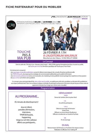 FICHE PARTENARIAT POUR DU MOBILIER
26 FÉVRIER À 17H
À L’AUDITORIUM MALRAUX
Manufacture des Tabacs, 16 RUE ROLLET 69008
Le Concept
Danslecadredes72HdelaCom«Boostezvotreimage!» WELL’COMorganisel’enregistrementlive,etouvertaupublic,
deTouchepasàmaPub,l’émissionparodiquedeTouchepasàmonPoste!
Cetévènementcomprend:
- desreportagesetparodiespublicitairesouvrantledébatetpromulguantdesconseilsd’insertionprofessionnelle
- lesTPMPUBAwards,récompensantlesstratégiesdecommunicationplébiscitéesparlepublicdel’émission
- desintervenantsprofessionnelsdelacommunication,dumarketingetdelapublicitévenantpartagerleurexpérienceetleurpassion
-desjeuxenlivesurlethèmedelapublicité
Ceconceptapourprincipalobjectifdecréerunlienaveclepublic,unpublicjeune,afindelesensibliseraudomainedelapublicitéet
auxenjeuxprofessionnels.Dansuneambianceludiqueetdécalée,ilsparticipentactivementàl’émissiondepartlesjeuxetleursvoteset
apprenentàboosterleurimagesansmêmeavoiràtravailler!
Programmation
AUPROGRAMME...
45minutesdedivertissement!
Jeuxendirect,
parodiesd’émissions,
interviews,
TPMPUBAwards,
happening,
tirageausortdescadeaux
offertsauxparticipants...
DÉROULEMENT
16h30
DansedesSardinesdanslepréauNord
17h
Accueildesparticipants
17h15
Débutdutournagedel’émission
Entréeclose
Diffusionsurécrandevantl’Auditorium
DiffusionsimultannéesurGowbletYouTube
18h
Findutournage
ENAVAL
Retransmissiondel’émissionsurYouTubeetlesréseauxsociaux
Réalisationetdiffusiond’unmaking-off
TOUCHE
PAS À
MA PUB
 