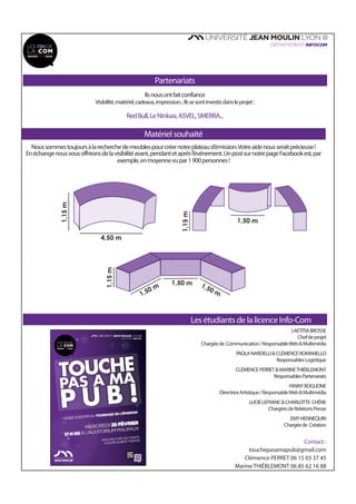 Partenariats
Ilsnousontfaitconfiance
Visibilité,matériel,cadeaux,impression...Ilssesontinvestisdansleprojet:
RedBull,LeNinkasi,ASVEL,SMERRA...
Matériel souhaité
Les étudiants de la licence Info-Com
LAETITIABROSSE
Chefdeprojet
Chargéede Communication/ResponsableWeb&Multimédia
PAOLANARDELLI&CLÉMENCEROMANELLO
ResponsablesLogistique
CLÉMENCEPERRET&MARINETHIÉBLEMONT
ResponsablesPartenariats
FANNYBOGLIONE
DirectriceArtistique/ResponsableWeb&Multimédia
LUCIELEFRANC&CHARLOTTE CHÊNE
ChargéesdeRelationsPresse
EMYHENNEQUIN
Chargéede Création
FORUMDE
L’INSERTIONPRONUMÉRIQUE
24 & 25 FÉVRIER DÈS 14H
AU SALON DES SYMBOLES
JOB CV &
COACHING
TOUR
WEB
BRANDING
JEMEDÉMARQUE,
TUMEREMARQUES!
SHOOTINGPHOTO
COACHINGENIMAGE
CVVIDÉO CONSEILS
RÉSEAUX SOCIAUX
FORMATION
CONFÉRENCEINTERACTIVE
COMMENTGÉRERSON
IDENTITÉNUMÉRIQUE?
14H
18H
18H
20H
Manufacture desTabacs, 6 COURS ALBERTTHOMAS
INSCRIPTIONSDÈSJANVIER!
MEETUP
ÉCHANGESAVECDES
PROFESSIONNELS
facebook
Contact :
touchepasamapub@gmail.com
Clémence PERRET 06 15 03 37 45
Marine THIÉBLEMONT 06 85 62 16 88
Noussommestoujoursàlarecherchedemeublespourcréernotreplateaud’émission.Votreaidenousseraitprécieuse!
Enéchangenousvousoffrironsdelavisibilitéavant,pendantetaprèsl’événement.UnpostsurnotrepageFacebookest,par
exemple,enmoyennevupar1900personnes!
4,50 m
1,15m
1,50 m
1,50 m 1,50 m
1,15m
1,15m
1,50 m
 