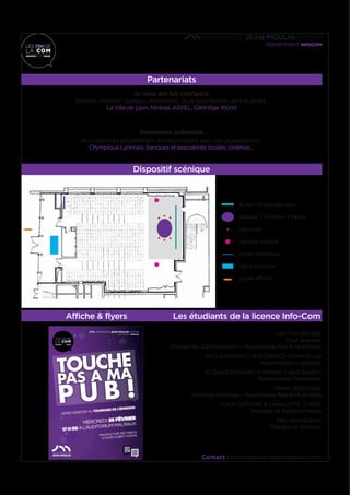 Partenariats
Ils nous ont fait confiance
Visibilité, matériel, cadeaux, impression... Ils se sont investis dans le projet :
La Ville de Lyon, Ninkasi, ASVEL, Cartridge World
Partenaires potentiels
Nous sommes actuellement en négociations avec ces organisations :
Olympique Lyonnais, banques et assurances locales, cinémas...
Dispositif scénique
Affiche & flyers Les étudiants de la licence Info-Com
LAETITIA BROSSE
Chef de projet
Chargée de Communication / Responsable Web & Multimédia
PAOLA NARDELLI & CLÉMENCE ROMANELLO
Responsables Logistique
CLÉMENCE PERRET & MARINE THIÉBLEMONT
Responsables Partenariats
FANNY BOGLIONE
Directrice Artistique / Responsable Web & Multimédia
LUCIE LEFRANC & CHARLOTTE CHÊNE
Chargées de Relations Presse
EMY HENNEQUIN
Chargée de Création
FORUMDE
L’INSERTIONPRONUMÉRIQUE
24 & 25 FÉVRIER DÈS 14H
AU SALON DES SYMBOLES
JOB CV &
COACHING
TOUR
WEB
BRANDING
JEMEDÉMARQUE,
TUMEREMARQUES!
SHOOTINGPHOTO
COACHINGENIMAGE
CV VIDÉO CONSEILS
RÉSEAUX SOCIAUX
FORMATION
CONFÉRENCE INTERACTIVE
COMMENT GÉRER SON
IDENTITÉ NUMÉRIQUE ?
14H
18H
18H
20H
Manufacture des Tabacs, 6 COURS ALBERT THOMAS
INSCRIPTIONSDÈSJANVIER!
MEET UP
ÉCHANGESAVECDES
PROFESSIONNELS
facebook
Contact : touchepasamapub@gmail.com
écran rétroprojecteur
plateau TV (table + tapis)
tabouret
caméra mobile
porte manteaux
table d’accueil
porte affiche
 