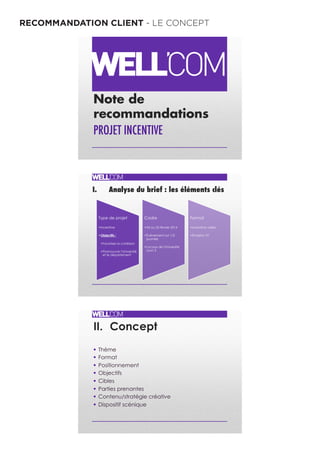 RECOMMANDATION CLIENT - LE CONCEPT
Note de
recommandations
PROJET INCENTIVE !
I. Analyse du brief : les éléments clés"
"
Type de projet
• Incentive
• Objectifs :
• Favoriser la cohésion
• Promouvoir l'Université
et le département
Cadre
• 24 ou 25 février 2014
• Événement sur 1/2
journée
• Locaux de l'Université
Lyon 3
Format
• Incentive vidéo
• Émission TV
II. Concept
§  Thème
§  Format
§  Positionnement
§  Objectifs
§  Cibles
§  Parties prenantes
§  Contenu/stratégie créative
§  Dispositif scénique
 