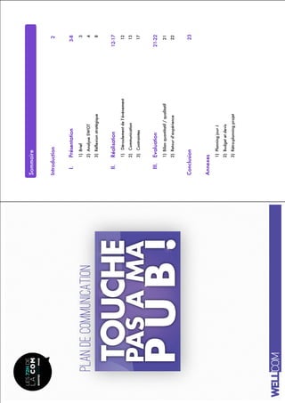PLANdecommunication
!
!
Sommaire
Introduction2
I.Présentation3-8
1)Brief3
2)AnalyseSWOT4
3)Réflexionstratégique8
II.Réalisation12-17
1)Déroulementdel’événement12
2)Communication13
3)Contraintes17
III.Evaluation21-22
1)Bilanquantitatif/qualitatif21
2)Retourd’expérience22
Conclusion23
Annexes
1)PlanningjourJ
2)Budgetetdevis
3)Rétro-planningprojet
 