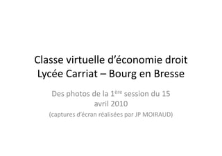 Classe virtuelle d’économie droit
Lycée Carriat – Bourg en Bresse
   Des photos de la 1ère session du 15
               avril 2010
   (captures d’écran réalisées par JP MOIRAUD)
 