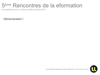 5ème Rencontres de la eformation
Une expérience en live : la classe virtuelle |15 octobre 2013

Démonstration !

Vincent Bellais (@vbellais) Anthony Battistutta– Université de Lorraine

 