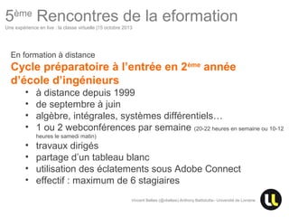 5ème Rencontres de la eformation
Une expérience en live : la classe virtuelle |15 octobre 2013

En formation à distance

Cycle préparatoire à l’entrée en 2ème année
d’école d’ingénieurs
•
•
•
•

à distance depuis 1999
de septembre à juin
algèbre, intégrales, systèmes différentiels…
1 ou 2 webconférences par semaine (20-22 heures en semaine ou 10-12
heures le samedi matin)

•
•
•
•

travaux dirigés
partage d’un tableau blanc
utilisation des éclatements sous Adobe Connect
effectif : maximum de 6 stagiaires
Vincent Bellais (@vbellais) Anthony Battistutta– Université de Lorraine

Centre Européen d’Excellence en Biomimétisme de Senlis

 