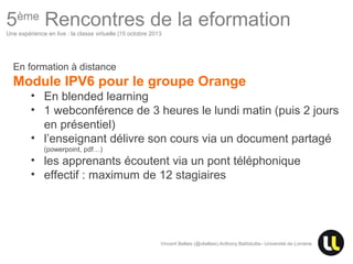 5ème Rencontres de la eformation
Une expérience en live : la classe virtuelle |15 octobre 2013

En formation à distance

Module IPV6 pour le groupe Orange
• En blended learning
• 1 webconférence de 3 heures le lundi matin (puis 2 jours
en présentiel)
• l’enseignant délivre son cours via un document partagé
(powerpoint, pdf…)

• les apprenants écoutent via un pont téléphonique
• effectif : maximum de 12 stagiaires

Vincent Bellais (@vbellais) Anthony Battistutta– Université de Lorraine

Centre Européen d’Excellence en Biomimétisme de Senlis

 