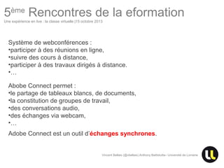 5ème Rencontres de la eformation
Une expérience en live : la classe virtuelle |15 octobre 2013

Système de webconférences :
•participer à des réunions en ligne,
•suivre des cours à distance,
•participer à des travaux dirigés à distance.
•…
Abobe Connect permet :
•le partage de tableaux blancs, de documents,
•la constitution de groupes de travail,
•des conversations audio,
•des échanges via webcam,
•…
Adobe Connect est un outil d’échanges synchrones.

Vincent Bellais (@vbellais) Anthony Battistutta– Université de Lorraine

Centre Européen d’Excellence en Biomimétisme de Senlis

 