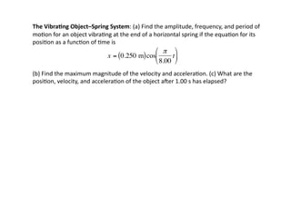 The	
  Vibra7ng	
  Object–Spring	
  System:	
  (a)	
  Find	
  the	
  amplitude,	
  frequency,	
  and	
  period	
  of	
  
mo:on	
  for	
  an	
  object	
  vibra:ng	
  at	
  the	
  end	
  of	
  a	
  horizontal	
  spring	
  if	
  the	
  equa:on	
  for	
  its	
  
posi:on	
  as	
  a	
  func:on	
  of	
  :me	
  is	
  	
  	
  
(b)	
  Find	
  the	
  maximum	
  magnitude	
  of	
  the	
  velocity	
  and	
  accelera:on.	
  (c)	
  What	
  are	
  the	
  
posi:on,	
  velocity,	
  and	
  accelera:on	
  of	
  the	
  object	
  amer	
  1.00	
  s	
  has	
  elapsed?	
  
€
x = 0.250 m
( )cos
π
8.00
t
⎛
⎝
⎜
⎞
⎠
⎟
 