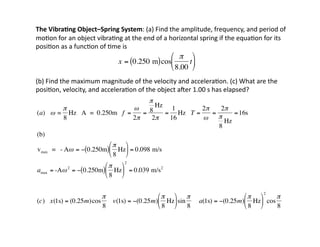 The	
  Vibra7ng	
  Object–Spring	
  System:	
  (a)	
  Find	
  the	
  amplitude,	
  frequency,	
  and	
  period	
  of	
  
mo:on	
  for	
  an	
  object	
  vibra:ng	
  at	
  the	
  end	
  of	
  a	
  horizontal	
  spring	
  if	
  the	
  equa:on	
  for	
  its	
  
posi:on	
  as	
  a	
  func:on	
  of	
  :me	
  is	
  	
  	
  
(b)	
  Find	
  the	
  maximum	
  magnitude	
  of	
  the	
  velocity	
  and	
  accelera:on.	
  (c)	
  What	
  are	
  the	
  
posi:on,	
  velocity,	
  and	
  accelera:on	
  of	
  the	
  object	
  amer	
  1.00	
  s	
  has	
  elapsed?	
  
€
x = 0.250 m
( )cos
π
8.00
t
⎛
⎝
⎜
⎞
⎠
⎟
€
(a) ω =
π
8
Hz A = 0.250m f =
ω
2π
=
π
8
Hz
2π
=
1
16
Hz T =
2π
ω
=
2π
π
8
Hz
=16s
(b)
vmax = - Aω = − 0.250m
( )
π
8
Hz
⎛
⎝
⎜
⎞
⎠
⎟ = 0.098 m/s
amax = -Aω2
= − 0.250m
( )
π
8
Hz
⎛
⎝
⎜
⎞
⎠
⎟
2
= 0.039 m/s2
(c) x(1s) = (0.25m)cos
π
8
v(1s) = −(0.25m)
π
8
Hz
⎛
⎝
⎜
⎞
⎠
⎟sin
π
8
a(1s) = −(0.25m)
π
8
Hz
⎛
⎝
⎜
⎞
⎠
⎟
2
cos
π
8
 