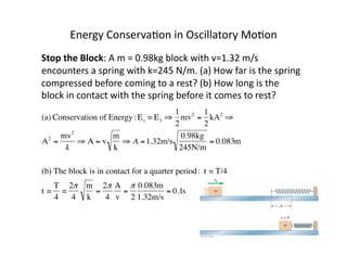 Energy	
  Conserva:on	
  in	
  Oscillatory	
  Mo:on	
  
Stop	
  the	
  Block:	
  A	
  m	
  =	
  0.98kg	
  block	
  with	
  v=1.32	
  m/s	
  
encounters	
  a	
  spring	
  with	
  k=245	
  N/m.	
  (a)	
  How	
  far	
  is	
  the	
  spring	
  
compressed	
  before	
  coming	
  to	
  a	
  rest?	
  (b)	
  How	
  long	
  is	
  the	
  
block	
  in	
  contact	
  with	
  the	
  spring	
  before	
  it	
  comes	
  to	
  rest?	
  
€
(a) Conservation of Energy:Ei = Ef ⇒
1
2
mv2
=
1
2
kA2
⇒
A2
=
mv2
k
⇒ A = v
m
k
⇒ A =1.32m/s
0.98kg
245N/m
= 0.083m
(b) The block is in contact for a quarter period: t = T/4
t =
T
4
=
2π
4
m
k
=
2π
4
A
v
=
π
2
0.083m
1.32m/s
= 0.1s
 