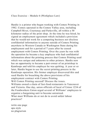 Class Exercise – Module 6 (Workplace Law)
Hardie is a printer who began working with Comox Printing in
1982. Comox operated in the Comox Valley area, including
Campbell River, Courtenay and Parksville, all within a 50
kilometer radius of the print shop. At the time he was hired, he
signed an employment agreement which included a provision
that he would not work for a competing business nor disclose
confidential information to anyone outside of Comox Printing
anywhere in Western Canada or Washington State during his
employment and for a period of 7 years after he ceased
employment with Comox Printing. Over the years he was with
the operation he became a key employee who had confidential
information about the printing process that Comox Printing used
which was unique and unknown to other printers. Hardie now
has an opportunity to became a part-owner of an printshop in
Kamloops and told his employer he was quitting. A year or so
later, Hardie began to use the secret printing process in the
Kamloops operation. His former employer discovered this and
sued Hardie for breaching the above provisions of his
employment contract with Comox Printing.
Will Comox Printing succeed? Discuss the issues.
Williams owned a chain of fast-food restaurants in Vancouver
and Victoria. One day, union officials of local of Union 1234 of
the Foodworkers Union urged several of Williams’ employees to
organize a bargaining unit to become unionized.
What must Williams do or not do to avoid unfair labour
practices?
write one page
apa style
no plagiarism
 