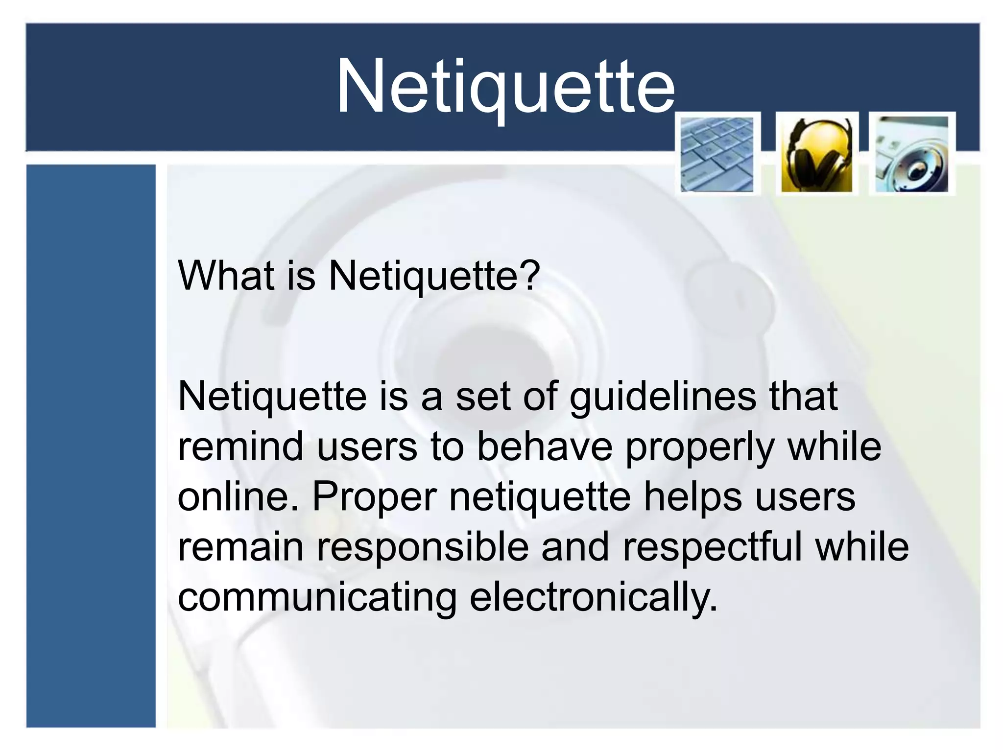Netiquette
What is Netiquette?
Netiquette is a set of guidelines that
remind users to behave properly while
online. Proper netiquette helps users
remain responsible and respectful while
communicating electronically.
 