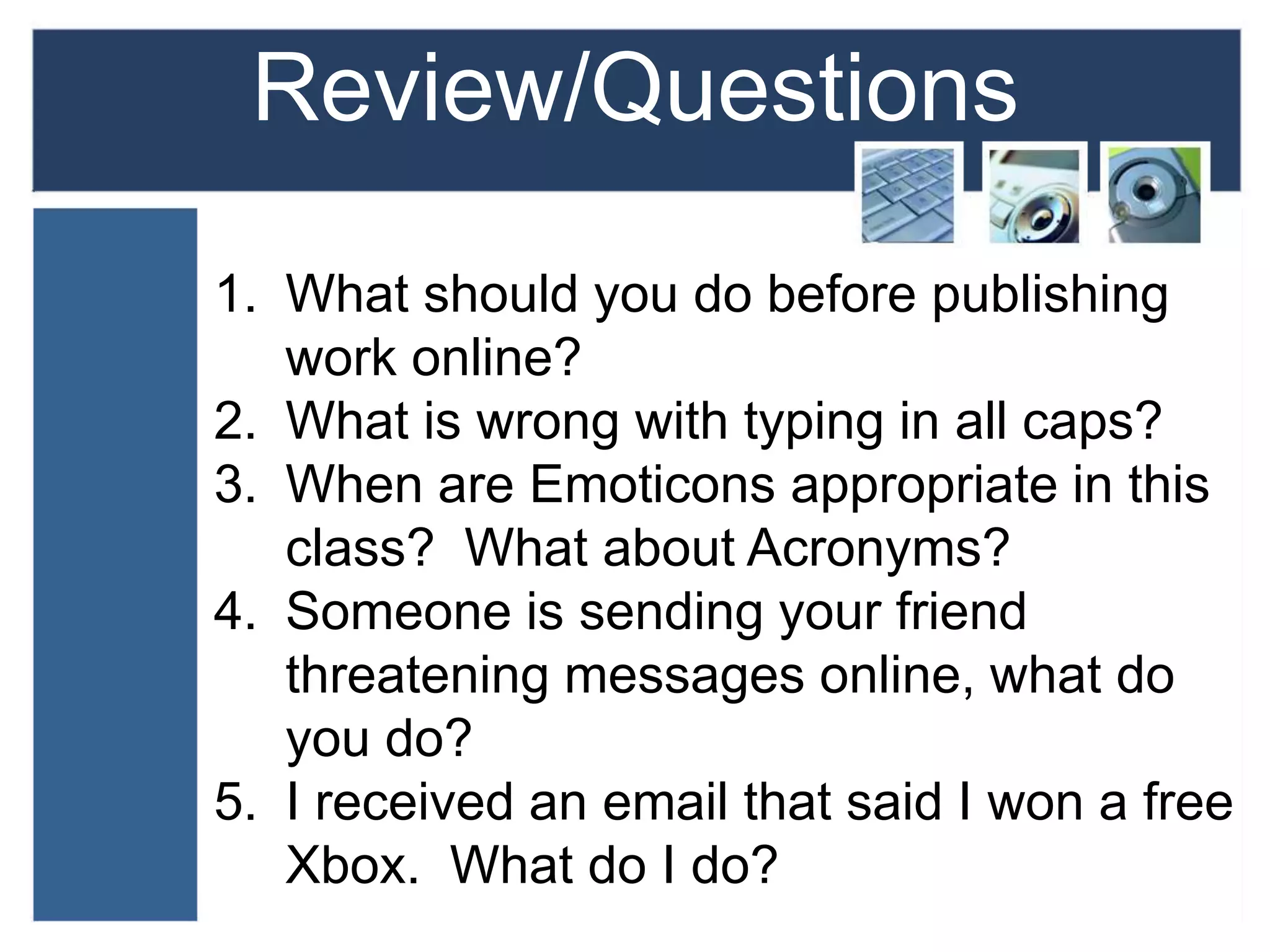 Review/Questions
1. What should you do before publishing
work online?
2. What is wrong with typing in all caps?
3. When are Emoticons appropriate in this
class? What about Acronyms?
4. Someone is sending your friend
threatening messages online, what do
you do?
5. I received an email that said I won a free
Xbox. What do I do?
 