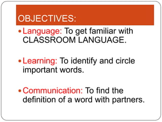 OBJECTIVES:
Language: To get familiar with
CLASSROOM LANGUAGE.
Learning: To identify and circle
important words.
Communication: To find the
definition of a word with partners.