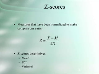 18
Z-scores
• Measures that have been normalized to make
comparisons easier.
• Z-scores descriptives
– Mean?
– SD?
– Variance?
SD
M
X
Z


 