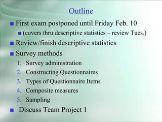 Outline
■ First exam postponed until Friday Feb. 10
■ (covers thru descriptive statistics – review Tues.)
■ Review/finish descriptive statistics
■ Survey methods
1. Survey administration
2. Constructing Questionnaires
3. Types of Questionnaire Items
4. Composite measures
5. Sampling
■ Discuss Team Project 1
 