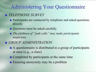 24
■ TELEPHONE SURVEY
■ Participants are contacted by telephone and asked questions
directly
■ Questions must be asked carefully
■ The plethora of “junk calls” may make participants
suspicious
■ GROUP ADMINISTRATION
■ A questionnaire is distributed to a group of participants
at once (e.g., a class)
■ Completed by participants at the same time
■ Ensuring anonymity may be a problem
Administering Your Questionnaire
 