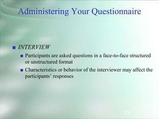 25
■ INTERVIEW
■ Participants are asked questions in a face-to-face structured
or unstructured format
■ Characteristics or behavior of the interviewer may affect the
participants’ responses
Administering Your Questionnaire
 