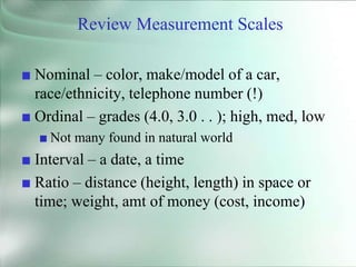Review Measurement Scales
■ Nominal – color, make/model of a car,
race/ethnicity, telephone number (!)
■ Ordinal – grades (4.0, 3.0 . . ); high, med, low
■ Not many found in natural world
■ Interval – a date, a time
■ Ratio – distance (height, length) in space or
time; weight, amt of money (cost, income)
 